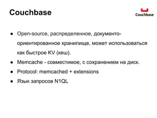 Couchbase
● Open-source, распределенное, документо-
ориентированное хранилище, может использоваться
как быстрое KV (кеш).
● Memcache - совместимое, с сохранением на диск.
● Protocol: memcached + extensions
● Язык запросов N1QL
 