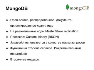 MongoDB
● Open-source, распределенное, документо-
ориентированное хранилище
● Не равнозначные ноды Master/slave replication
● Протокол: Custom, binary (BSON)
● Javascript используется в качестве языка запросов
● Функции на стороне сервера. Инкрементальный
map/reduce
● Вторичные индексы
 