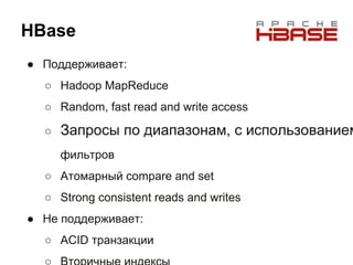 HBase
● Поддерживает:
○ Hadoop MapReduce
○ Random, fast read and write access
○ Запросы по диапазонам, с использованием
фильтров
○ Атомарный compare and set
○ Strong consistent reads and writes
● Не поддерживает:
○ ACID транзакции
 