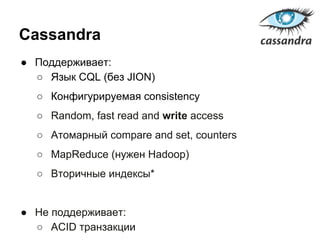 Cassandra
● Поддерживает:
○ Язык CQL (без JION)
○ Конфигурируемая consistency
○ Random, fast read and write access
○ Атомарный compare and set, counters
○ MapReduce (нужен Hadoop)
○ Вторичные индексы*
● Не поддерживает:
○ ACID транзакции
 