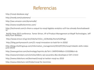 Referencias
http://nosql-database.org/
http://neo4j.com/customers/
http://aws.amazon.com/dynamodb/
http://www.nosqlfordummies.com/
http://technorati.com/is-there-a-sequel-to-nosql-bigdata-analytics-scifi-has-already-foreshadowed-
it/
NoSQL Now 2013 conference. Tomer Shiran, VP of Product Management at MapR Technologies. Jeff
Kelly from Wikibon.
http://www.strozzi.it/cgi-bin/CSA/tw7/I/en_US/NoSQL/Home%20Page
http://blog.parityresearch.com/21-nosql-innovators-to-look-for-in-2020/
http://blogs.the451group.com/information_management/2014/07/01/nosql-linkedin-skills-index-
june-2014/
http://www.gartner.com/technology/reprints.do?id=1-1M9YEHW&ct=131028&st=sb
http://www.tomsitpro.com/articles/rdbms-sql-cassandra-dba-developer,2-547-2.html
http://www.slideshare.net/kevinweil/nosql-at-twitter-nosql-eu-2010
http://www.slideshare.net/thobe/nosql-for-dummies
 
