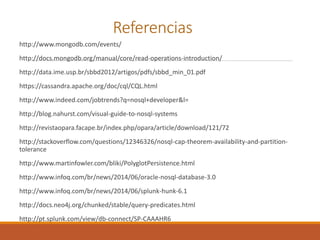 Referencias
http://www.mongodb.com/events/
http://docs.mongodb.org/manual/core/read-operations-introduction/
http://data.ime.usp.br/sbbd2012/artigos/pdfs/sbbd_min_01.pdf
https://cassandra.apache.org/doc/cql/CQL.html
http://www.indeed.com/jobtrends?q=nosql+developer&l=
http://blog.nahurst.com/visual-guide-to-nosql-systems
http://revistaopara.facape.br/index.php/opara/article/download/121/72
http://stackoverflow.com/questions/12346326/nosql-cap-theorem-availability-and-partition-
tolerance
http://www.martinfowler.com/bliki/PolyglotPersistence.html
http://www.infoq.com/br/news/2014/06/oracle-nosql-database-3.0
http://www.infoq.com/br/news/2014/06/splunk-hunk-6.1
http://docs.neo4j.org/chunked/stable/query-predicates.html
http://pt.splunk.com/view/db-connect/SP-CAAAHR6
 