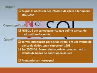  NOSQL é um termo genérico que define bancos de
dados não-relacionais.
 Termo introduzido por Carlos Strozzi em um evento de
banco de dados open-source em 1998
 Em 2009 Eric Evans reintroduziu o termo em outro
evento de banco de dados open-source
 Pronuncia-se - noseequel
O que significa?
Quem?
Porque?
 Suprir as necessidades introduzidas pelo o fenômeno
BIG DATA
 