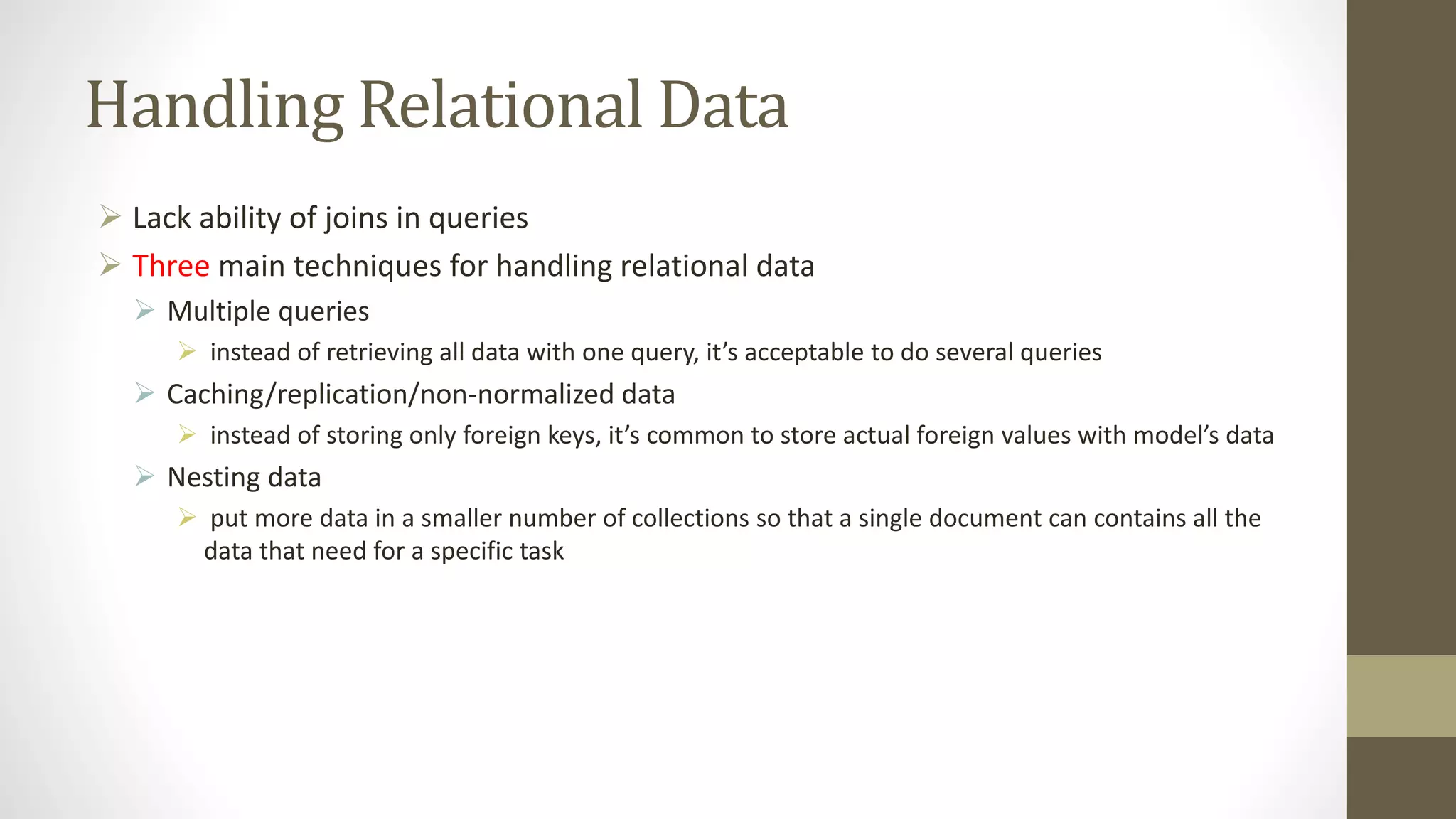 Handling Relational Data
 Lack ability of joins in queries
 Three main techniques for handling relational data
 Multiple queries
 instead of retrieving all data with one query, it’s acceptable to do several queries
 Caching/replication/non-normalized data
 instead of storing only foreign keys, it’s common to store actual foreign values with model’s data
 Nesting data
 put more data in a smaller number of collections so that a single document can contains all the
data that need for a specific task
 