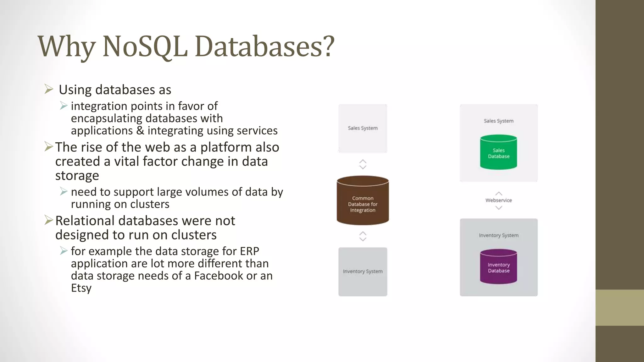 Why NoSQL Databases?
 Using databases as
 integration points in favor of
encapsulating databases with
applications & integrating using services
The rise of the web as a platform also
created a vital factor change in data
storage
 need to support large volumes of data by
running on clusters
Relational databases were not
designed to run on clusters
 for example the data storage for ERP
application are lot more different than
data storage needs of a Facebook or an
Etsy
 