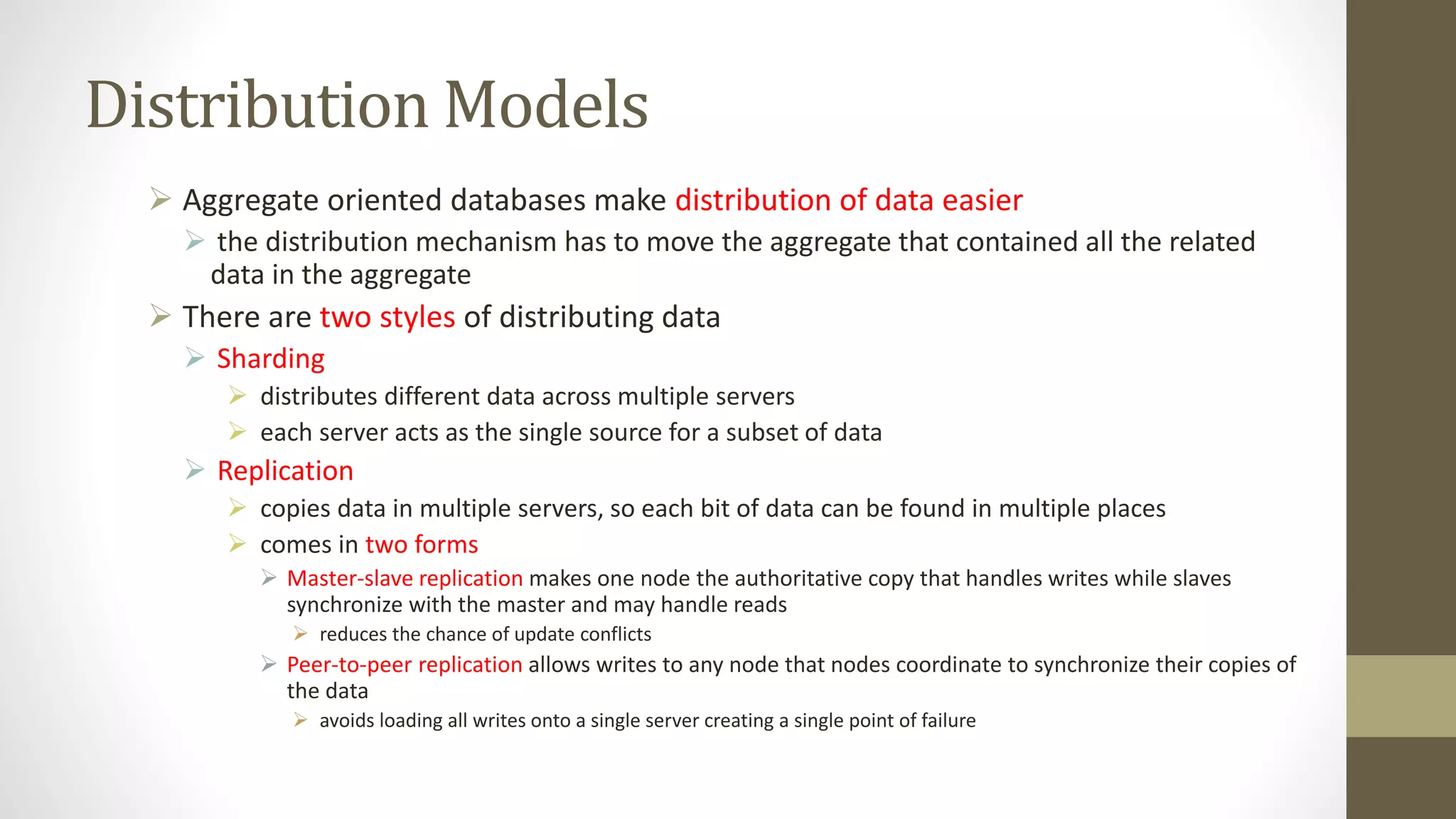Distribution Models
 Aggregate oriented databases make distribution of data easier
 the distribution mechanism has to move the aggregate that contained all the related
data in the aggregate
 There are two styles of distributing data
 Sharding
 distributes different data across multiple servers
 each server acts as the single source for a subset of data
 Replication
 copies data in multiple servers, so each bit of data can be found in multiple places
 comes in two forms
 Master-slave replication makes one node the authoritative copy that handles writes while slaves
synchronize with the master and may handle reads
 reduces the chance of update conflicts
 Peer-to-peer replication allows writes to any node that nodes coordinate to synchronize their copies of
the data
 avoids loading all writes onto a single server creating a single point of failure
 