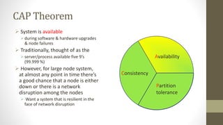CAP Theorem
 System is available
during software & hardware upgrades
& node failures
 Traditionally, thought of as the
server/process available five 9’s
(99.999 %)
 However, for large node system,
at almost any point in time there’s
a good chance that a node is either
down or there is a network
disruption among the nodes
 Want a system that is resilient in the
face of network disruption
Consistency
Partition
tolerance
Availability
 