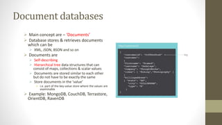 Document databases
 Main concept are – ‘Documents’
 Database stores & retrieves documents
which can be
 XML, JSON, BSON and so on
 Documents are
 Self-describing
 Hierarchical tree data structures that can
consist of maps, collections & scalar values
 Documents are stored similar to each other
but do not have to be exactly the same
 Store documents in the ‘value’
 i.e. part of the key-value store where the values are
examinable
 Example: MongoDB, CouchDB, Terrastore,
OrientDB, RavenDB
 