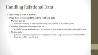 Handling Relational Data
 Lack ability of joins in queries
 Three main techniques for handling relational data
 Multiple queries
 instead of retrieving all data with one query, it’s acceptable to do several queries
 Caching/replication/non-normalized data
 instead of storing only foreign keys, it’s common to store actual foreign values with model’s data
 Nesting data
 put more data in a smaller number of collections so that a single document can contains all the
data that need for a specific task
 