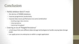 Conclusion
 NoSQL database doesn’t mean
 the demise of RDBMS databases
 improve programmer productivity
 improve data access performance via some combination
 handling larger data volumes
 reducing latency
 improving throughput
 Entering an era of ‘Polyglot Persistence’
 a technique that uses different data storage technologies to handle varying data storage
needs
 can apply across an enterprise or within a single application
 