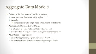 Aggregate Data Models
 Data as units that have a complex structure
 more structure than just a set of tuples
 example:
 complex record with: simple fields, arrays, records nested inside
 Aggregate in Domain-Driven Design
 a collection of related objects that we treat as unit
 a unit for data manipulation and management of consistency
 Advantages of aggregates:
 easier for application programmers to work with
 easier for database systems to handle operating on cluster
 