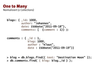 blogs: { _id: 1000,
author: “Johannes",
date: ISODate("2011-09-18"),
comments: [ {comment : 1)} ]}
comments : { _id : 1,
blog: 1000,
author : “Klaus",
date : ISODate("2011-09-19")}
> blog = db.blogs.find({ text: "Destination Moon" });
> db.comments.find( { blog: blog._id } );
 