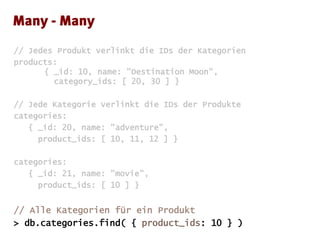 // Jedes Produkt verlinkt die IDs der Kategorien
products:
{ _id: 10, name: "Destination Moon",
category_ids: [ 20, 30 ] }
// Jede Kategorie verlinkt die IDs der Produkte
categories:
{ _id: 20, name: "adventure",
product_ids: [ 10, 11, 12 ] }
categories:
{ _id: 21, name: "movie",
product_ids: [ 10 ] }
// Alle Kategorien für ein Produkt
> db.categories.find( { product_ids: 10 } )
 
