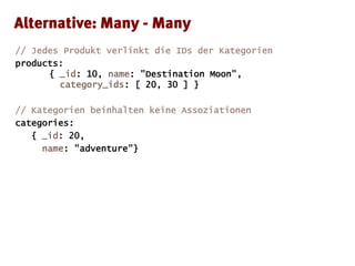 // Jedes Produkt verlinkt die IDs der Kategorien
products:
{ _id: 10, name: "Destination Moon",
category_ids: [ 20, 30 ] }
// Kategorien beinhalten keine Assoziationen
categories:
{ _id: 20,
name: "adventure"}
 