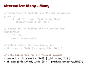 // Jedes Produkt verlinkt die IDs der Kategorien
products:
{ _id: 10, name: "Destination Moon",
category_ids: [ 20, 30 ] }
// Kategorien beinhalten keine Assoziationen
categories:
{ _id: 20,
name: "adventure"}
// Alle Produkte für eine Kategorie
> db.products.find( { category_ids: 20 } )
// Alle Kategorien für ein Produkt product
> product = db.products.find( { _id: some_id } )
> db.categories.find({_id: {$in : product.category_ids}})
 