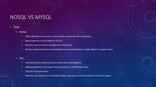 NOSQL VS MYSQL
• Data:
• NoSQL:
• Offers flexibility as not every record needs to store the same properties.
• New properties can be added on the fly.
• Good for semi structure, complex and nested data.
• Relation captured by denormalizing data and presenting data in single object in a single record.
• SQL:
• Used where the solution for every record has same property.
• Adding properties may require altering schema or backfilling of data.
• Good for structured data.
• Relations are captured in normalized model using joins to resolve reference across the tables.
 
