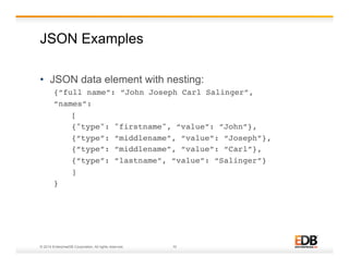 JSON Examples 
• JSON data element with nesting: 
{“full name”: “John Joseph Carl Salinger”,! 
“names”: ! 
![! 
!{"type": "firstname", “value”: ”John”},! 
!{“type”: “middlename”, “value”: “Joseph”},! 
!{“type”: “middlename”, “value”: “Carl”},! 
!{“type”: “lastname”, “value”: “Salinger”} !! 
!]! 
}! 
© 2014 EnterpriseDB Corporation. All rights reserved. 10 
 