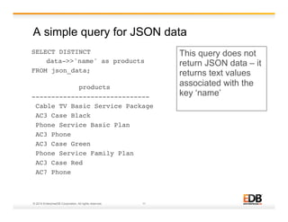 A simple query for JSON data 
SELECT DISTINCT ! 
!data->>'name' as products ! 
FROM json_data; 
! 
products ! 
------------------------------! 
Cable TV Basic Service Package! 
AC3 Case Black! 
Phone Service Basic Plan! 
AC3 Phone! 
AC3 Case Green! 
Phone Service Family Plan! 
AC3 Case Red! 
AC7 Phone! 
© 2014 EnterpriseDB Corporation. All rights reserved. 11 
This query does not 
return JSON data – it 
returns text values 
associated with the 
key ‘name’ 
 
