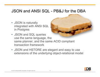 JSON and ANSI SQL - PB&J for the DBA 
• JSON is naturally 
integrated with ANSI SQL 
in Postgres 
• JSON and SQL queries 
use the same language, the 
same planner, and the same ACID compliant 
transaction framework 
• JSON and HSTORE are elegant and easy to use 
extensions of the underlying object-relational model 
© 2014 EnterpriseDB Corporation. All rights reserved. 13 
 