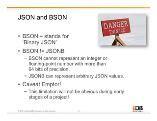 JSON and BSON 
• BSON – stands for 
‘Binary JSON’ 
• BSON != JSONB 
− BSON cannot represent an integer or 
floating-point number with more than 
64 bits of precision. 
− JSONB can represent arbitrary JSON values. 
• Caveat Emptor! 
− This limitation will not be obvious during early 
stages of a project! 
© 2014 EnterpriseDB Corporation. All rights reserved. 19 
 