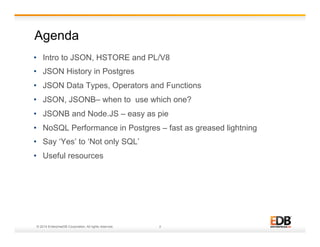 Agenda 
• Intro to JSON, HSTORE and PL/V8 
• JSON History in Postgres 
• JSON Data Types, Operators and Functions 
• JSON, JSONB– when to use which one? 
• JSONB and Node.JS – easy as pie 
• NoSQL Performance in Postgres – fast as greased lightning 
• Say ‘Yes’ to ‘Not only SQL’ 
• Useful resources 
© 2014 EnterpriseDB Corporation. All rights reserved. 2 
 