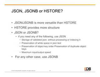 JSON, JSONB or HSTORE? 
• JSON/JSONB is more versatile than HSTORE 
• HSTORE provides more structure 
• JSON or JSONB? 
− if you need any of the following, use JSON 
− Storage of validated json, without processing or indexing it 
− Preservation of white space in json text 
− Preservation of object key order Preservation of duplicate object 
keys 
− Maximum input/output speed 
• For any other case, use JSONB 
© 2014 EnterpriseDB Corporation. All rights reserved. 20 
 