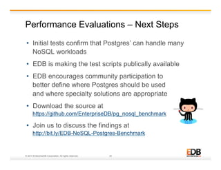 Performance Evaluations – Next Steps 
• Initial tests confirm that Postgres’ can handle many 
NoSQL workloads 
• EDB is making the test scripts publically available 
• EDB encourages community participation to 
better define where Postgres should be used 
and where specialty solutions are appropriate 
• Download the source at 
https://github.com/EnterpriseDB/pg_nosql_benchmark 
• Join us to discuss the findings at 
http://bit.ly/EDB-NoSQL-Postgres-Benchmark 
© 2014 EnterpriseDB Corporation. All rights reserved. 25 
 