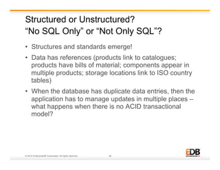 Structured or Unstructured? 
“No SQL Only” or “Not Only SQL”? 
• Structures and standards emerge! 
• Data has references (products link to catalogues; 
products have bills of material; components appear in 
multiple products; storage locations link to ISO country 
tables) 
• When the database has duplicate data entries, then the 
application has to manage updates in multiple places – 
what happens when there is no ACID transactional 
model? 
© 2014 EnterpriseDB Corporation. All rights reserved. 26 
 