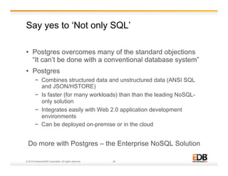 Say yes to ‘Not only SQL’ 
• Postgres overcomes many of the standard objections 
“It can’t be done with a conventional database system” 
• Postgres 
− Combines structured data and unstructured data (ANSI SQL 
and JSON/HSTORE) 
− Is faster (for many workloads) than than the leading NoSQL-only 
solution 
− Integrates easily with Web 2.0 application development 
environments 
− Can be deployed on-premise or in the cloud 
Do more with Postgres – the Enterprise NoSQL Solution 
© 2014 EnterpriseDB Corporation. All rights reserved. 28 
 