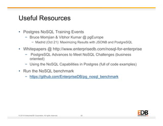 Useful Resources 
• Postgres NoSQL Training Events 
− Bruce Momjian & Vibhor Kumar @ pgEurope 
− Madrid (Oct 21): Maximizing Results with JSONB and PostgreSQL 
• Whitepapers @ http://www.enterprisedb.com/nosql-for-enterprise 
− PostgreSQL Advances to Meet NoSQL Challenges (business 
oriented) 
− Using the NoSQL Capabilities in Postgres (full of code examples) 
• Run the NoSQL benchmark 
− https://github.com/EnterpriseDB/pg_nosql_benchmark 
© 2014 EnterpriseDB Corporation. All rights reserved. 29 
 