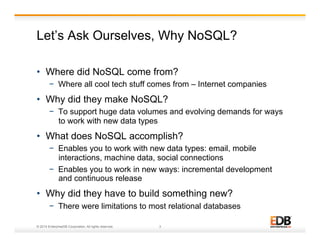 Let’s Ask Ourselves, Why NoSQL? 
• Where did NoSQL come from? 
− Where all cool tech stuff comes from – Internet companies 
• Why did they make NoSQL? 
− To support huge data volumes and evolving demands for ways 
to work with new data types 
• What does NoSQL accomplish? 
− Enables you to work with new data types: email, mobile 
interactions, machine data, social connections 
− Enables you to work in new ways: incremental development 
and continuous release 
• Why did they have to build something new? 
− There were limitations to most relational databases 
© 2014 EnterpriseDB Corporation. All rights reserved. 3 
 