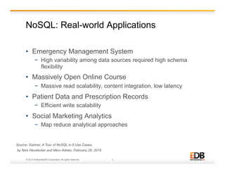 NoSQL: Real-world Applications 
• Emergency Management System 
− High variability among data sources required high schema 
flexibility 
• Massively Open Online Course 
− Massive read scalability, content integration, low latency 
• Patient Data and Prescription Records 
− Efficient write scalability 
• Social Marketing Analytics 
− Map reduce analytical approaches 
Source: Gartner, A Tour of NoSQL in 8 Use Cases, 
by Nick Heudecker and Merv Adrian, February 28, 2014 
© 2014 EnterpriseDB Corporation. All rights reserved. 4 
 