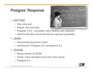 Postgres’ Response 
• HSTORE 
− Key-value pair 
− Simple, fast and easy 
− Postgres v 8.2 – pre-dates many NoSQL-only solutions 
− Ideal for flat data structures that are sparsely populated 
• JSON 
− Hierarchical document model 
− Introduced in Postgres 9.2, perfected in 9.3 
• JSONB 
− Binary version of JSON 
− Faster, more operators and even more robust 
− Postgres 9.4 
© 2014 EnterpriseDB Corporation. All rights reserved. 5 
 