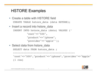 HSTORE Examples 
• Create a table with HSTORE field 
CREATE TABLE hstore_data (data HSTORE);! 
• Insert a record into hstore_data 
INSERT INTO hstore_data (data) VALUES (’! 
! !"cost"=>"500", ! 
! !"product"=>"iphone", ! 
! !"provider"=>"apple"');! 
• Select data from hstore_data 
SELECT data FROM hstore_data ; ! 
------------------------------------------! 
"cost"=>"500”,"product"=>"iphone”,"provider"=>"Apple"! 
(1 row) ! 
© 2014 EnterpriseDB Corporation. All rights reserved. 7 
 