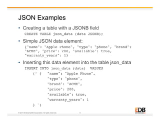 JSON Examples 
• Creating a table with a JSONB field 
CREATE TABLE json_data (data JSONB);! 
• Simple JSON data element: 
{"name": "Apple Phone", "type": "phone", "brand": 
"ACME", "price": 200, "available": true, 
"warranty_years": 1}! 
• Inserting this data element into the table json_data 
INSERT INTO json_data (data) VALUES ! 
!(’ { !"name": "Apple Phone", ! 
! !"type": "phone", ! 
! !"brand": "ACME", ! 
! !"price": 200, ! 
! !"available": true, ! 
! !"warranty_years": 1 ! !! 
!} ')! 
© 2014 EnterpriseDB Corporation. All rights reserved. 9 
 
