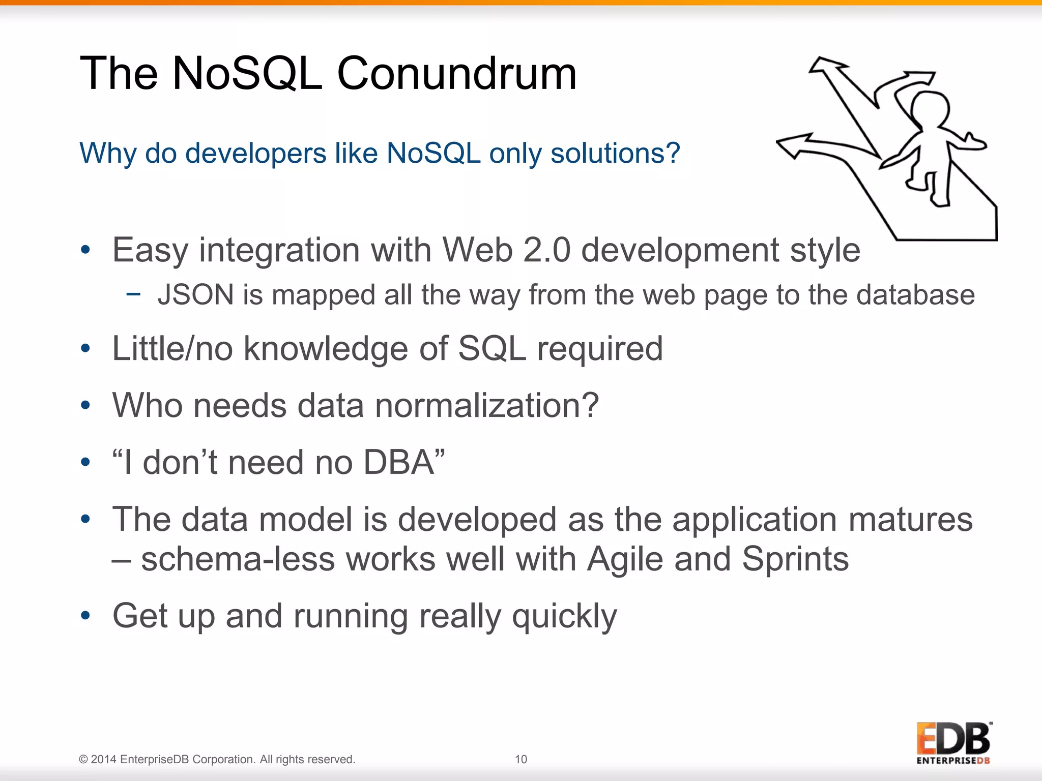 © 2014 EnterpriseDB Corporation. All rights reserved. 10
Why do developers like NoSQL only solutions?
The NoSQL Conundrum
• Easy integration with Web 2.0 development style
− JSON is mapped all the way from the web page to the database
• Little/no knowledge of SQL required
• Who needs data normalization?
• “I don’t need no DBA”
• The data model is developed as the application matures
– schema-less works well with Agile and Sprints
• Get up and running really quickly
 