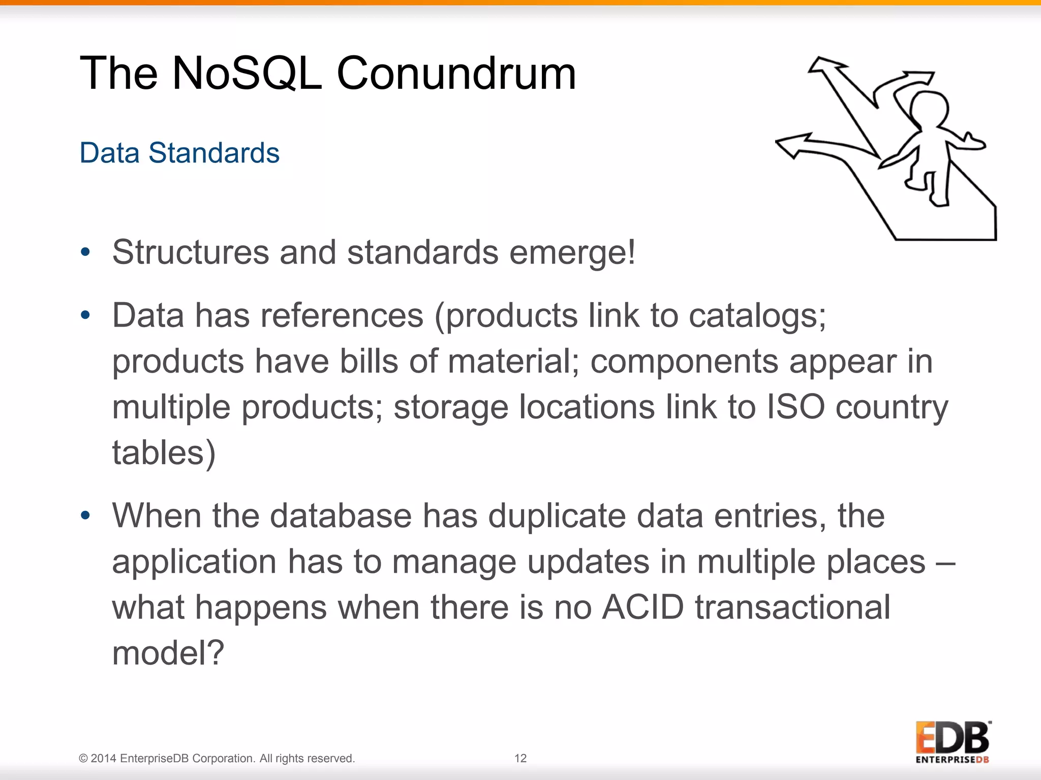 © 2014 EnterpriseDB Corporation. All rights reserved. 12
Data Standards
The NoSQL Conundrum
• Structures and standards emerge!
• Data has references (products link to catalogs;
products have bills of material; components appear in
multiple products; storage locations link to ISO country
tables)
• When the database has duplicate data entries, the
application has to manage updates in multiple places –
what happens when there is no ACID transactional
model?
 