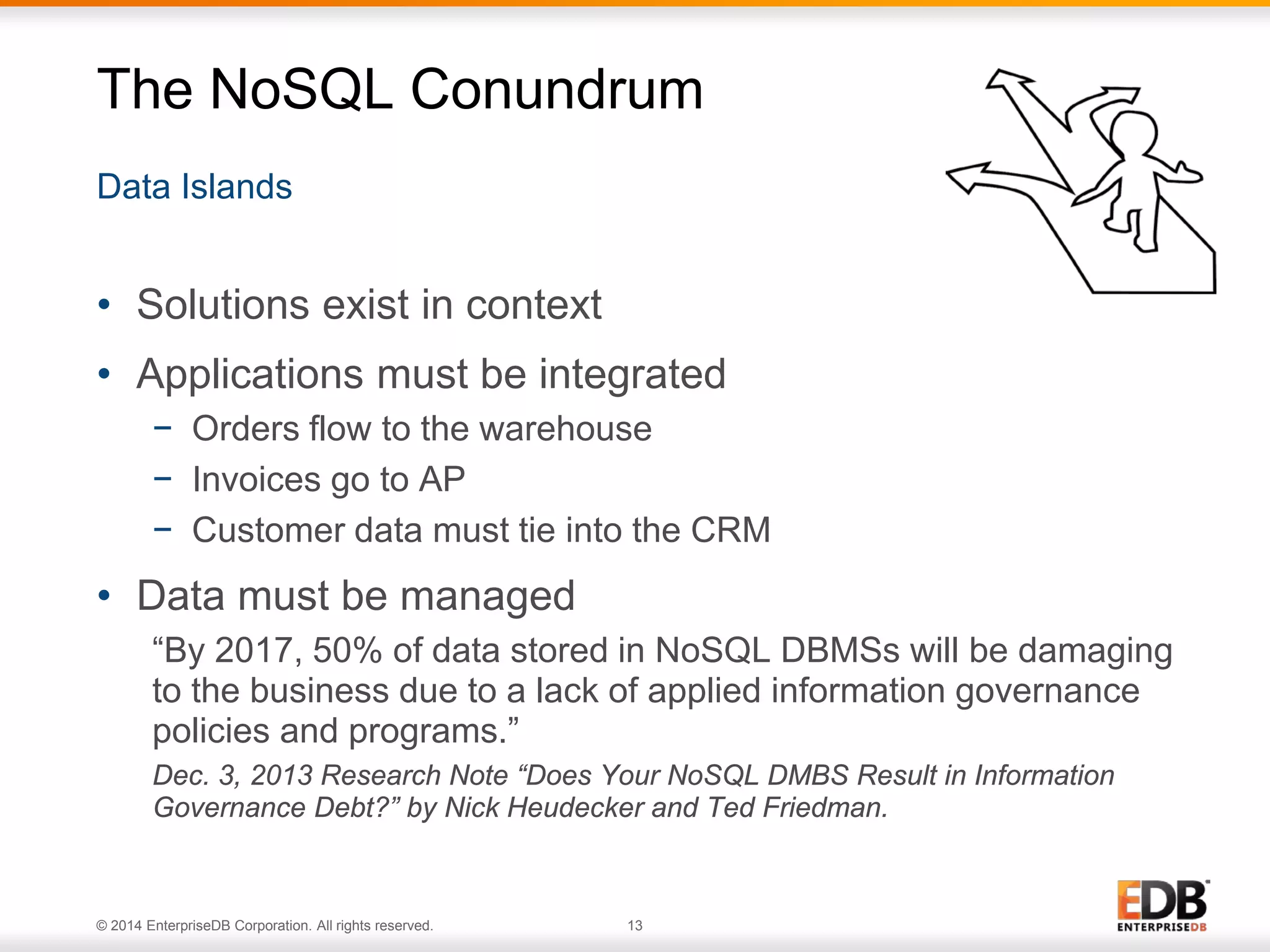 © 2014 EnterpriseDB Corporation. All rights reserved. 13
Data Islands
The NoSQL Conundrum
• Solutions exist in context
• Applications must be integrated
− Orders flow to the warehouse
− Invoices go to AP
− Customer data must tie into the CRM
• Data must be managed
“By 2017, 50% of data stored in NoSQL DBMSs will be damaging
to the business due to a lack of applied information governance
policies and programs.”
Dec. 3, 2013 Research Note “Does Your NoSQL DMBS Result in Information
Governance Debt?” by Nick Heudecker and Ted Friedman.
 