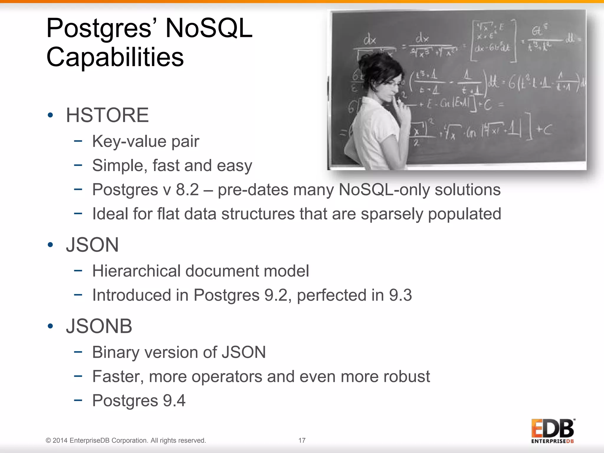 © 2014 EnterpriseDB Corporation. All rights reserved. 17
• HSTORE
− Key-value pair
− Simple, fast and easy
− Postgres v 8.2 – pre-dates many NoSQL-only solutions
− Ideal for flat data structures that are sparsely populated
• JSON
− Hierarchical document model
− Introduced in Postgres 9.2, perfected in 9.3
• JSONB
− Binary version of JSON
− Faster, more operators and even more robust
− Postgres 9.4
Postgres’ NoSQL
Capabilities
 