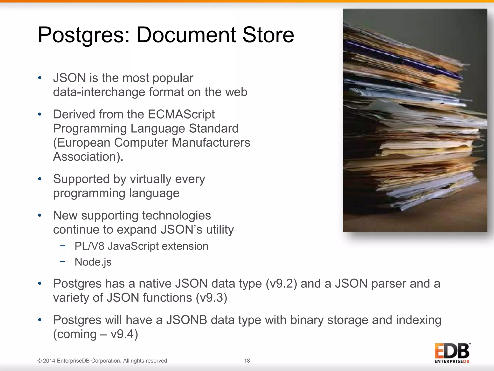 © 2014 EnterpriseDB Corporation. All rights reserved. 18
• JSON is the most popular
data-interchange format on the web
• Derived from the ECMAScript
Programming Language Standard
(European Computer Manufacturers
Association).
• Supported by virtually every
programming language
• New supporting technologies
continue to expand JSON’s utility
− PL/V8 JavaScript extension
− Node.js
• Postgres has a native JSON data type (v9.2) and a JSON parser and a
variety of JSON functions (v9.3)
• Postgres will have a JSONB data type with binary storage and indexing
(coming – v9.4)
Postgres: Document Store
 