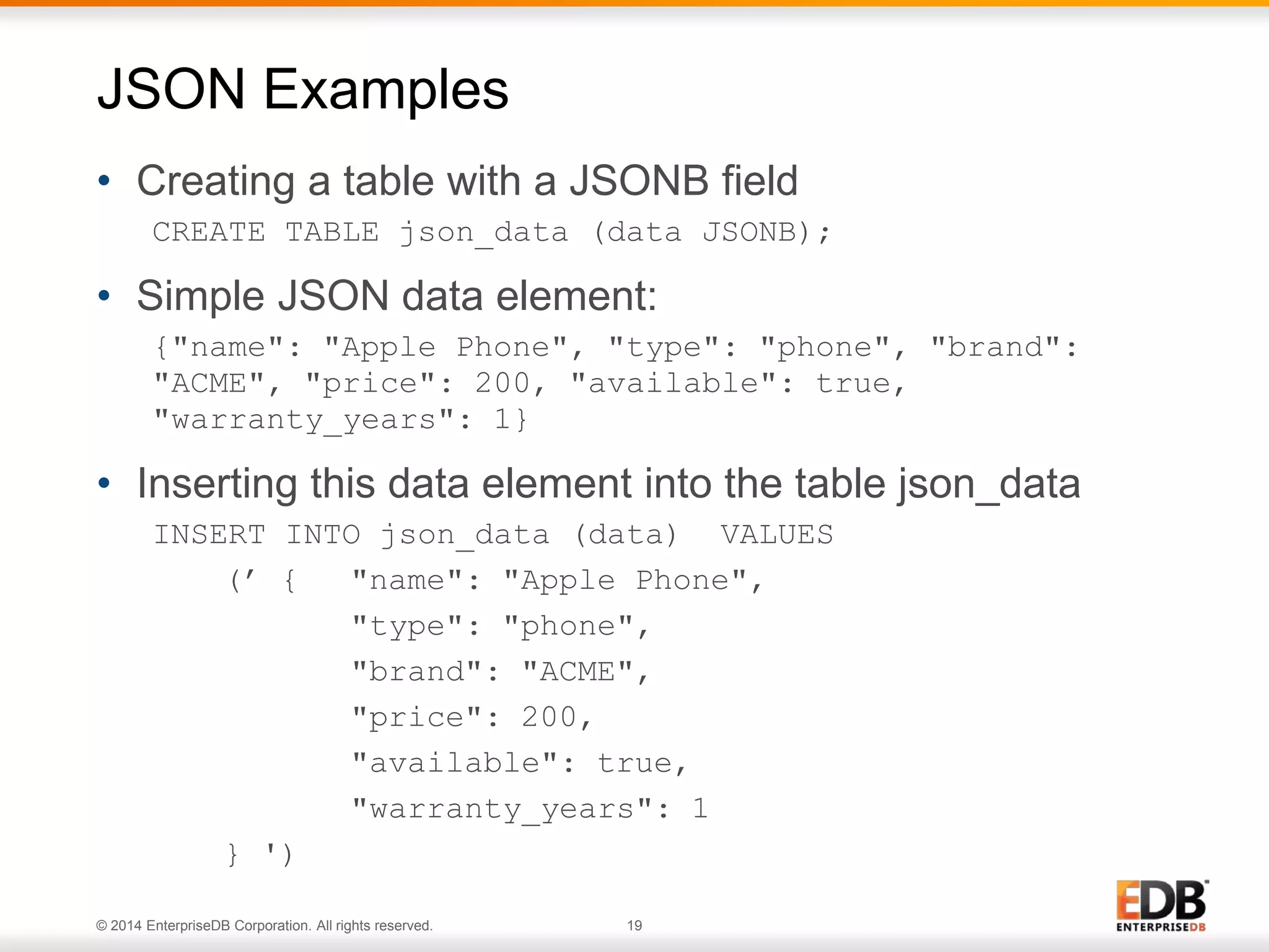 © 2014 EnterpriseDB Corporation. All rights reserved. 19
• Creating a table with a JSONB field
CREATE TABLE json_data (data JSONB);
• Simple JSON data element:
{"name": "Apple Phone", "type": "phone", "brand":
"ACME", "price": 200, "available": true,
"warranty_years": 1}
• Inserting this data element into the table json_data
INSERT INTO json_data (data) VALUES
(’ { "name": "Apple Phone",
"type": "phone",
"brand": "ACME",
"price": 200,
"available": true,
"warranty_years": 1
} ')
JSON Examples
 