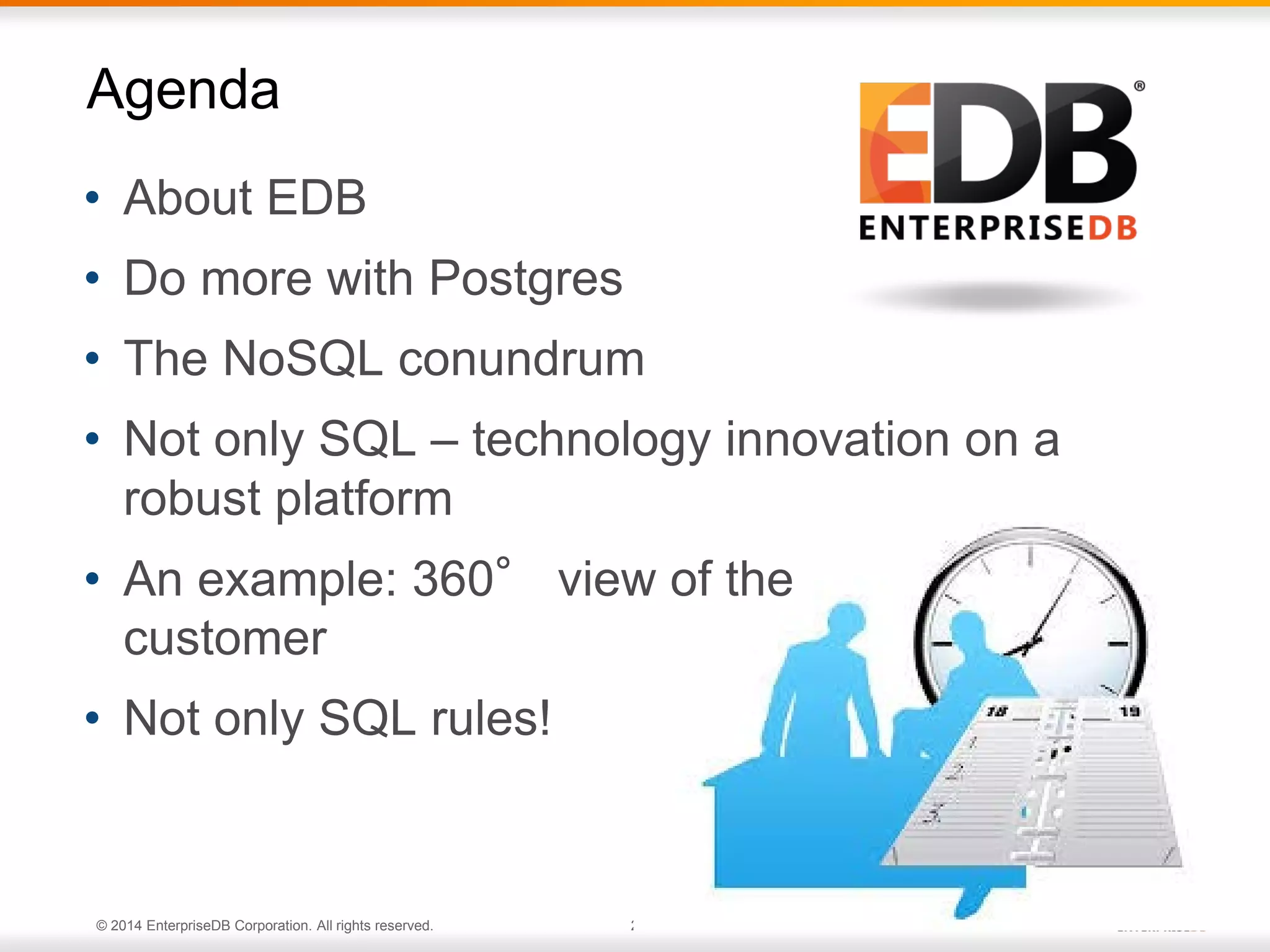 © 2014 EnterpriseDB Corporation. All rights reserved. 2
• About EDB
• Do more with Postgres
• The NoSQL conundrum
• Not only SQL – technology innovation on a
robust platform
• An example: 360° view of the
customer
• Not only SQL rules!
Agenda
 
