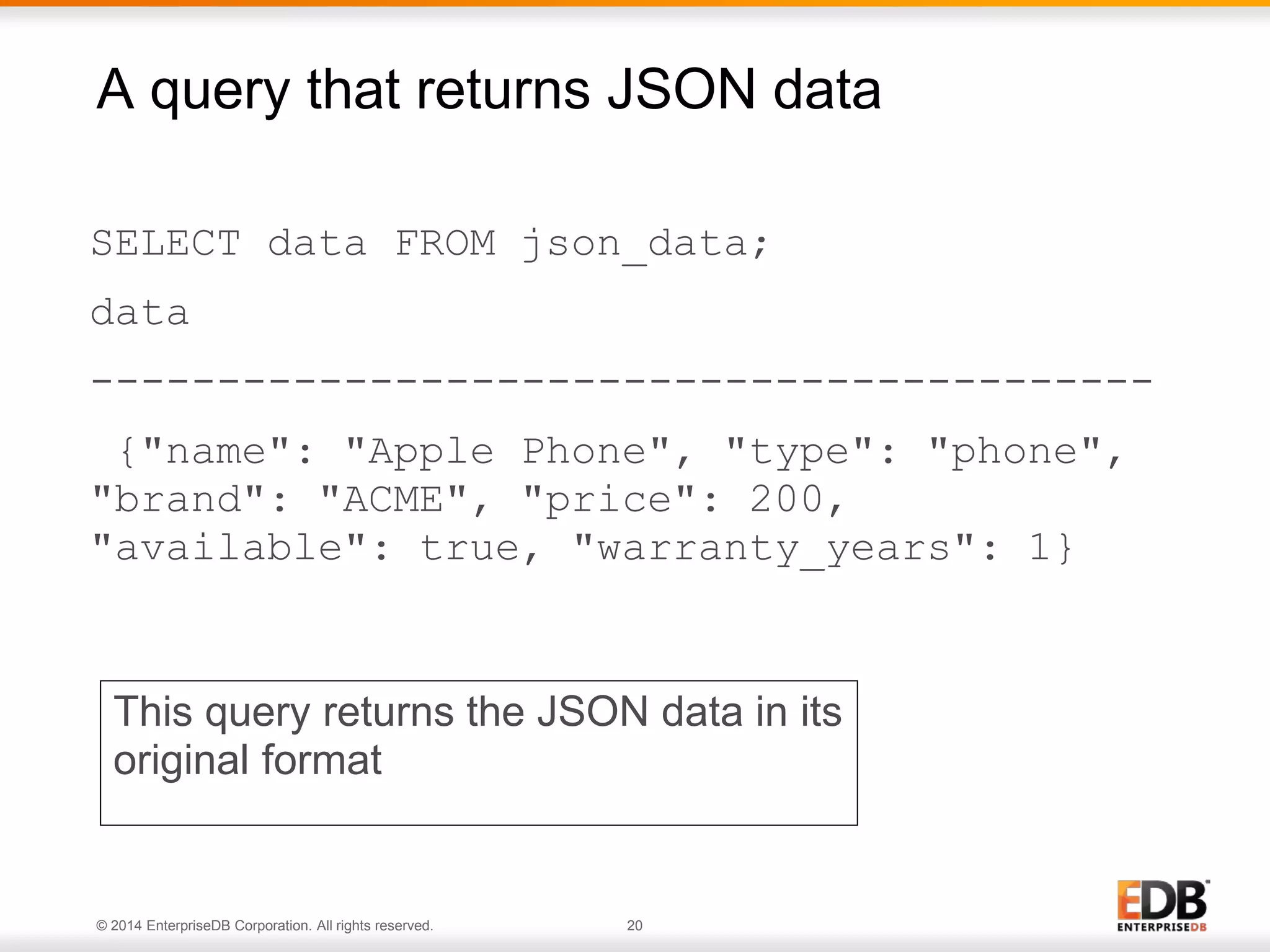 © 2014 EnterpriseDB Corporation. All rights reserved. 20
SELECT data FROM json_data;
data
------------------------------------------
{"name": "Apple Phone", "type": "phone",
"brand": "ACME", "price": 200,
"available": true, "warranty_years": 1}
A query that returns JSON data
This query returns the JSON data in its
original format
 