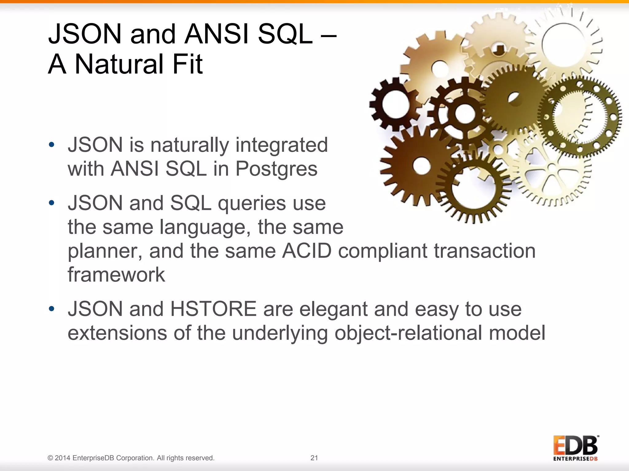 © 2014 EnterpriseDB Corporation. All rights reserved. 21
• JSON is naturally integrated
with ANSI SQL in Postgres
• JSON and SQL queries use
the same language, the same
planner, and the same ACID compliant transaction
framework
• JSON and HSTORE are elegant and easy to use
extensions of the underlying object-relational model
JSON and ANSI SQL –
A Natural Fit
 