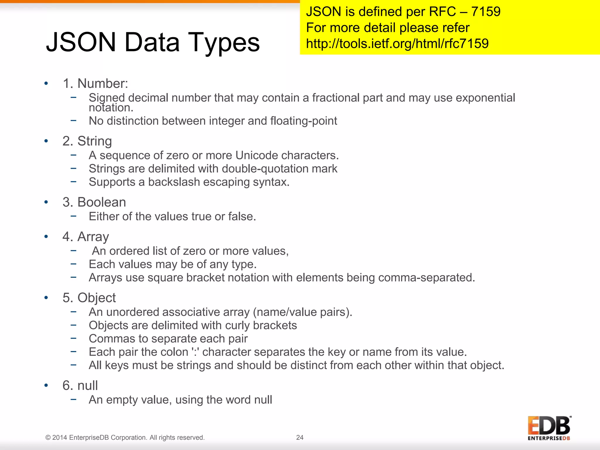 © 2014 EnterpriseDB Corporation. All rights reserved. 24
• 1. Number:
− Signed decimal number that may contain a fractional part and may use exponential
notation.
− No distinction between integer and floating-point
• 2. String
− A sequence of zero or more Unicode characters.
− Strings are delimited with double-quotation mark
− Supports a backslash escaping syntax.
• 3. Boolean
− Either of the values true or false.
• 4. Array
− An ordered list of zero or more values,
− Each values may be of any type.
− Arrays use square bracket notation with elements being comma-separated.
• 5. Object
− An unordered associative array (name/value pairs).
− Objects are delimited with curly brackets
− Commas to separate each pair
− Each pair the colon ':' character separates the key or name from its value.
− All keys must be strings and should be distinct from each other within that object.
• 6. null
− An empty value, using the word null
JSON Data Types
JSON is defined per RFC – 7159
For more detail please refer
http://tools.ietf.org/html/rfc7159
 