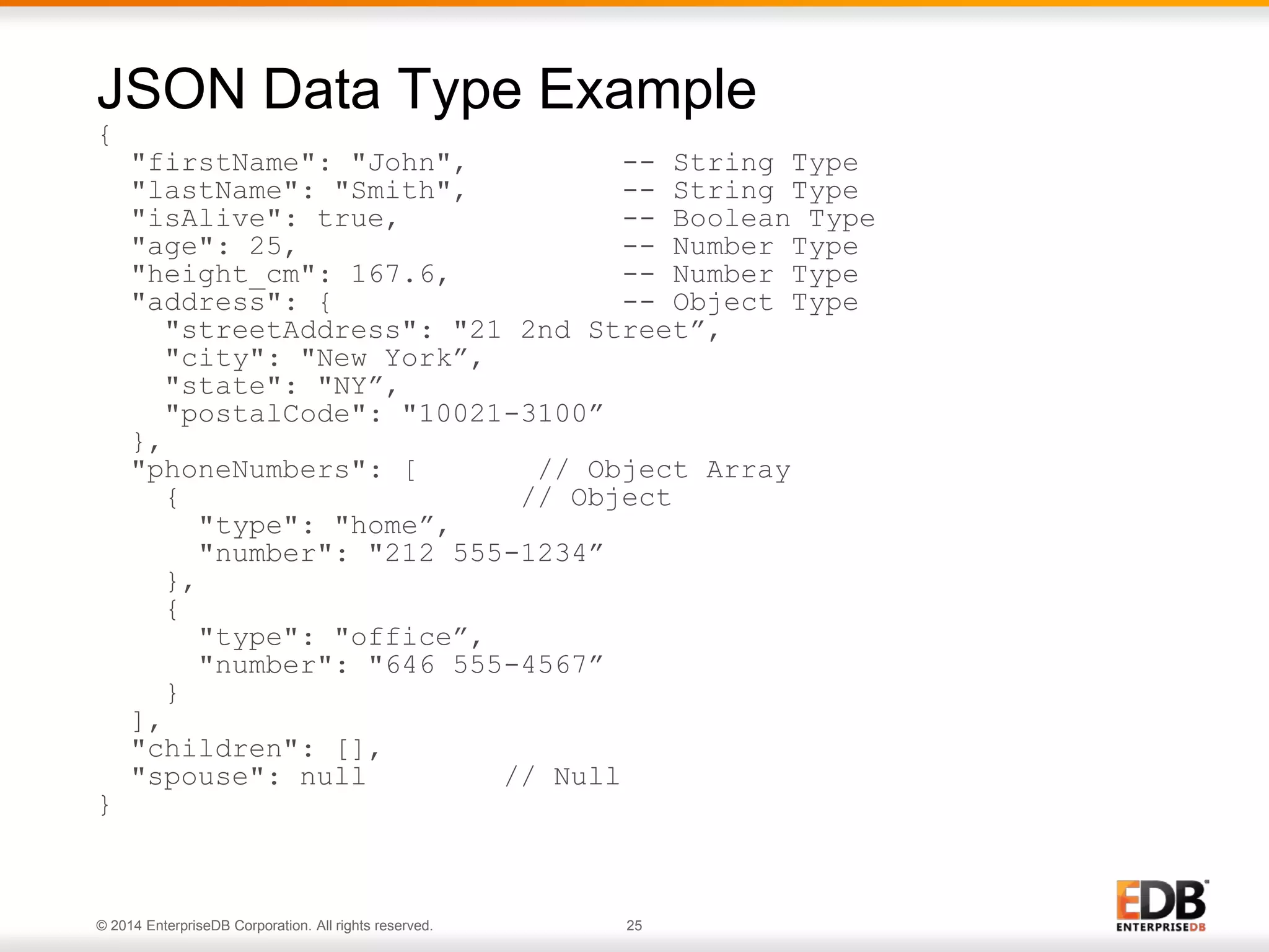 © 2014 EnterpriseDB Corporation. All rights reserved. 25
{
"firstName": "John", -- String Type
"lastName": "Smith", -- String Type
"isAlive": true, -- Boolean Type
"age": 25, -- Number Type
"height_cm": 167.6, -- Number Type
"address": { -- Object Type
"streetAddress": "21 2nd Street”,
"city": "New York”,
"state": "NY”,
"postalCode": "10021-3100”
},
"phoneNumbers": [ // Object Array
{ // Object
"type": "home”,
"number": "212 555-1234”
},
{
"type": "office”,
"number": "646 555-4567”
}
],
"children": [],
"spouse": null // Null
}
JSON Data Type Example
 