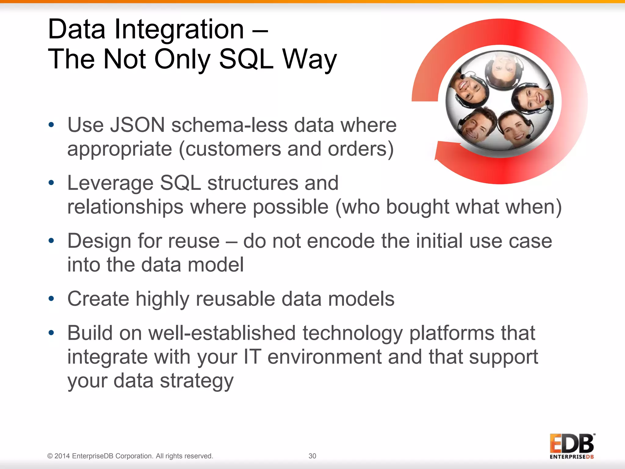 © 2014 EnterpriseDB Corporation. All rights reserved. 30
• Use JSON schema-less data where
appropriate (customers and orders)
• Leverage SQL structures and
relationships where possible (who bought what when)
• Design for reuse – do not encode the initial use case
into the data model
• Create highly reusable data models
• Build on well-established technology platforms that
integrate with your IT environment and that support
your data strategy
Data Integration –
The Not Only SQL Way
 