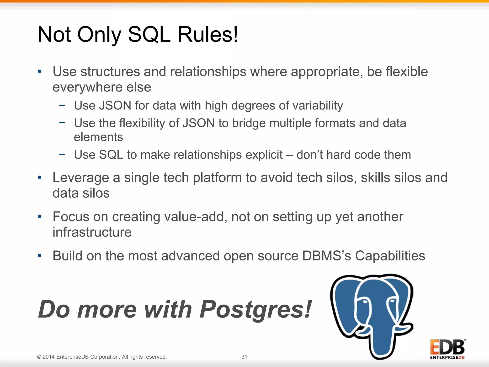 © 2014 EnterpriseDB Corporation. All rights reserved. 31
• Use structures and relationships where appropriate, be flexible
everywhere else
− Use JSON for data with high degrees of variability
− Use the flexibility of JSON to bridge multiple formats and data
elements
− Use SQL to make relationships explicit – don’t hard code them
• Leverage a single tech platform to avoid tech silos, skills silos and
data silos
• Focus on creating value-add, not on setting up yet another
infrastructure
• Build on the most advanced open source DBMS’s Capabilities
Do more with Postgres!
Not Only SQL Rules!
 