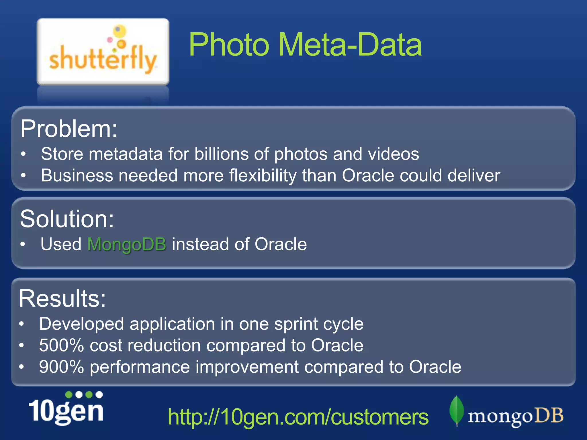 Photo Meta-Data

Problem:
• Store metadata for billions of photos and videos
• Business needed more flexibility than Oracle could deliver

Solution:
• Used MongoDB instead of Oracle


Results:
• Developed application in one sprint cycle
• 500% cost reduction compared to Oracle
• 900% performance improvement compared to Oracle

                  http://10gen.com/customers
 