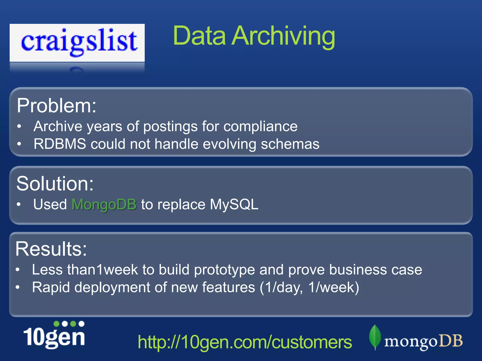 Data Archiving

Problem:
• Archive years of postings for compliance
• RDBMS could not handle evolving schemas

Solution:
• Used MongoDB to replace MySQL


Results:
• Less than1week to build prototype and prove business case
• Rapid deployment of new features (1/day, 1/week)


                 http://10gen.com/customers
 